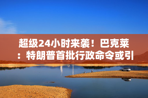 超级24小时来袭！巴克莱：特朗普首批行政命令或引发市场波动