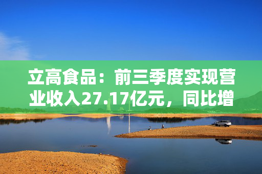 立高食品：前三季度实现营业收入27.17亿元，同比增长5.22%