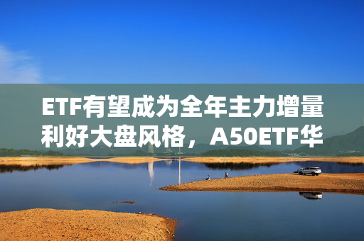 ETF有望成为全年主力增量利好大盘风格，A50ETF华宝（159596）涨1.21%，宁德时代涨超5%