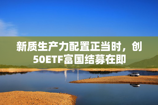 新质生产力配置正当时，创50ETF富国结募在即