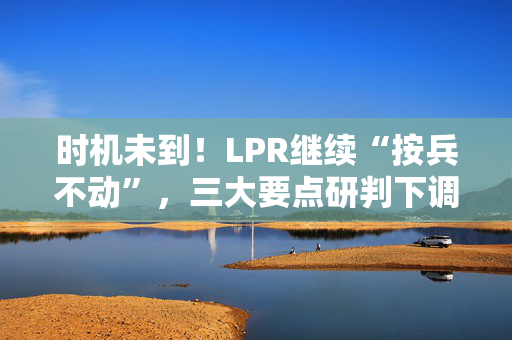 时机未到！LPR继续“按兵不动”，三大要点研判下调时机