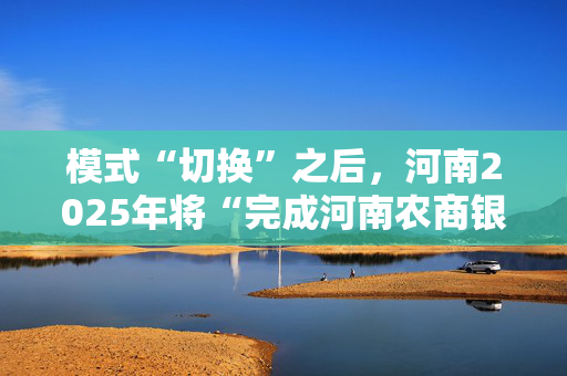 模式“切换”之后，河南2025年将“完成河南农商银行组建”