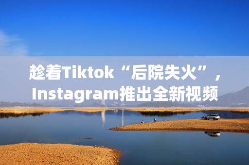 趁着Tiktok“后院失火”，Instagram推出全新视频创作APP！