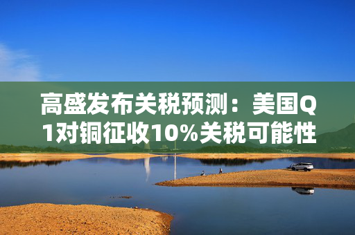 高盛发布关税预测：美国Q1对铜征收10%关税可能性约为50%