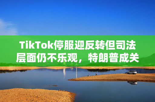 TikTok停服迎反转但司法层面仍不乐观，特朗普成关键先生