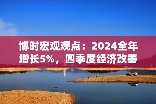 博时宏观观点：2024全年增长5%，四季度经济改善