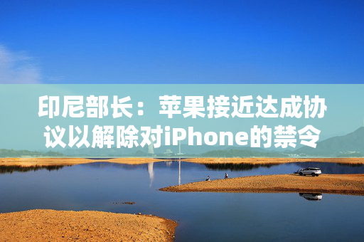 印尼部长：苹果接近达成协议以解除对iPhone的禁令