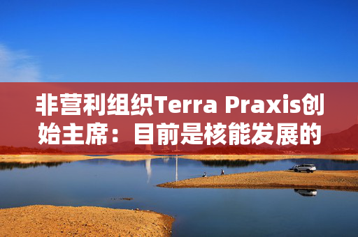 非营利组织Terra Praxis创始主席：目前是核能发展的关键时刻