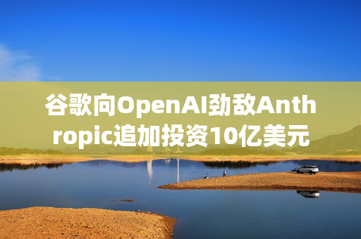 谷歌向OpenAI劲敌Anthropic追加投资10亿美元