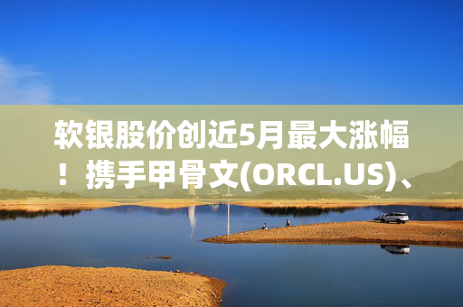 软银股价创近5月最大涨幅！携手甲骨文(ORCL.US)、OpenAI等“豪掷”千亿美元投资AI基建