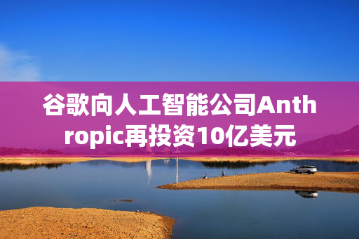 谷歌向人工智能公司Anthropic再投资10亿美元