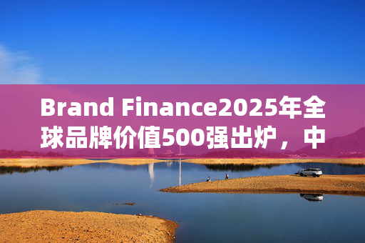 Brand Finance2025年全球品牌价值500强出炉，中国交建排名373位