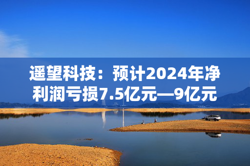 遥望科技：预计2024年净利润亏损7.5亿元—9亿元