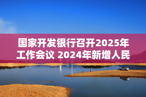 国家开发银行召开2025年工作会议 2024年新增人民币贷款7000亿元