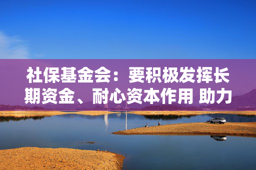 社保基金会：要积极发挥长期资金、耐心资本作用 助力资本市场平稳运行