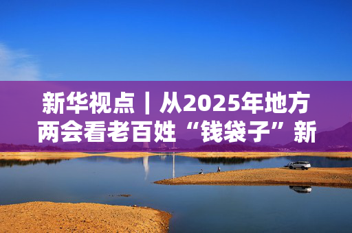 新华视点｜从2025年地方两会看老百姓“钱袋子”新变化