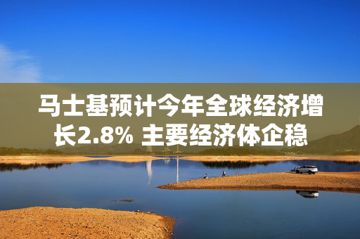 马士基预计今年全球经济增长2.8% 主要经济体企稳