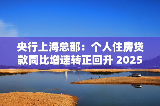 央行上海总部：个人住房贷款同比增速转正回升 2025年保持信贷总量合理增长