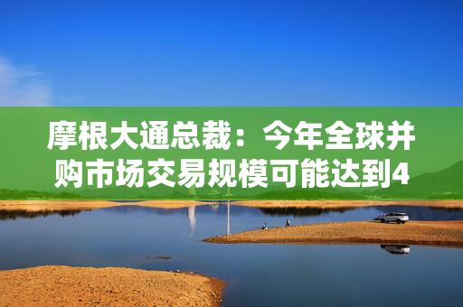 摩根大通总裁：今年全球并购市场交易规模可能达到4万亿美元