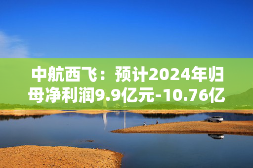 中航西飞：预计2024年归母净利润9.9亿元-10.76亿元，同比增长15%-25%