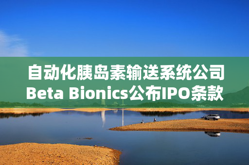 自动化胰岛素输送系统公司Beta Bionics公布IPO条款 计划发行750万股股票