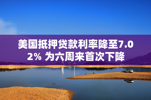 美国抵押贷款利率降至7.02% 为六周来首次下降