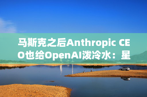 马斯克之后Anthropic CEO也给OpenAI泼冷水：星际之门看起来“混乱”