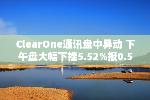 ClearOne通讯盘中异动 下午盘大幅下挫5.52%报0.570美元