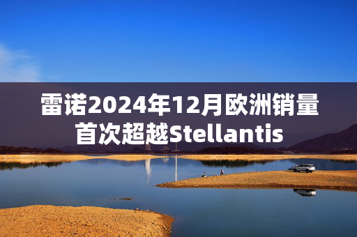 雷诺2024年12月欧洲销量首次超越Stellantis