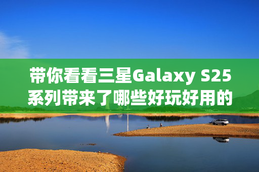 带你看看三星Galaxy S25系列带来了哪些好玩好用的AI功能