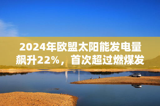 2024年欧盟太阳能发电量飙升22%，首次超过燃煤发电