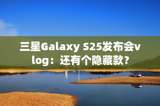 三星Galaxy S25发布会vlog：还有个隐藏款？