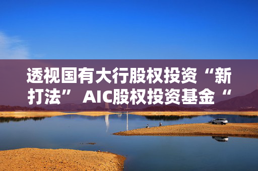 透视国有大行股权投资“新打法” AIC股权投资基金“跑步”进场，千亿元级资金涌向科创领域