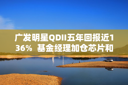 广发明星QDII五年回报近136%  基金经理加仓芯片和AI应用