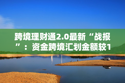 跨境理财通2.0最新“战报”：资金跨境汇划金额较1.0增长6.2倍