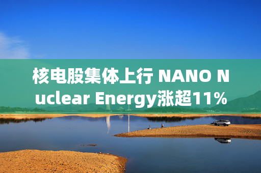 核电股集体上行 NANO Nuclear Energy涨超11%