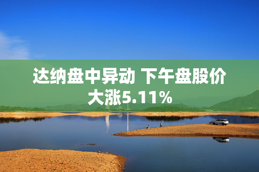 达纳盘中异动 下午盘股价大涨5.11%