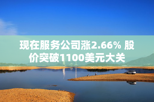 现在服务公司涨2.66% 股价突破1100美元大关