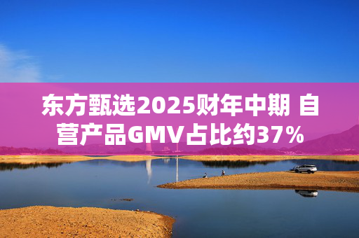 东方甄选2025财年中期 自营产品GMV占比约37%