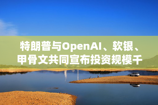 特朗普与OpenAI、软银、甲骨文共同宣布投资规模千亿美元的AI项目