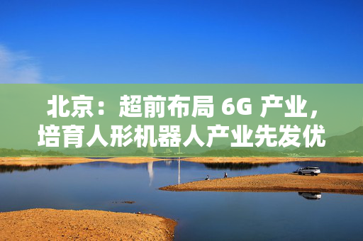 北京：超前布局 6G 产业，培育人形机器人产业先发优势