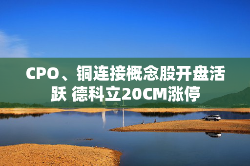 CPO、铜连接概念股开盘活跃 德科立20CM涨停