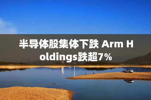 半导体股集体下跌 Arm Holdings跌超7%