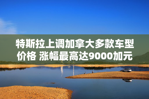 特斯拉上调加拿大多款车型价格 涨幅最高达9000加元