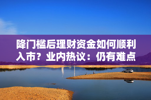 降门槛后理财资金如何顺利入市？业内热议：仍有难点，期待政策支持细则