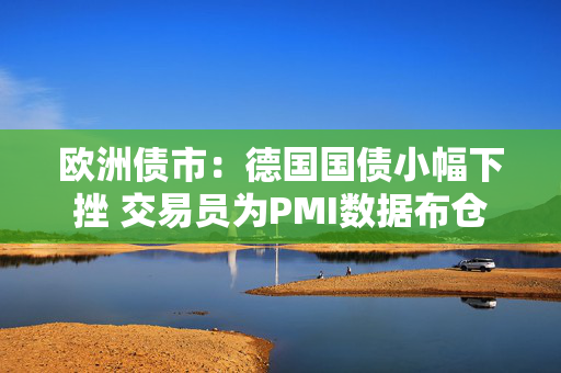 欧洲债市：德国国债小幅下挫 交易员为PMI数据布仓