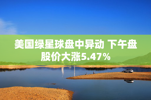 美国绿星球盘中异动 下午盘股价大涨5.47%