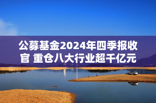 公募基金2024年四季报收官 重仓八大行业超千亿元