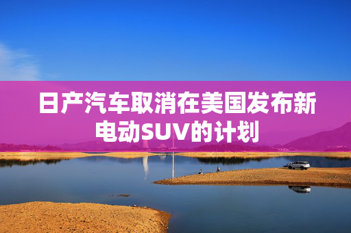 日产汽车取消在美国发布新电动SUV的计划