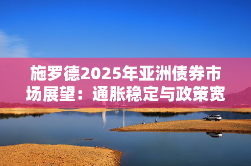 施罗德2025年亚洲债券市场展望：通胀稳定与政策宽松创造有利环境 国际投资者信心增强